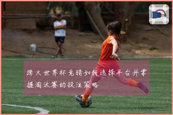 烽火世界杯竞猜如何选择平台并掌握淘汰赛的投注策略
